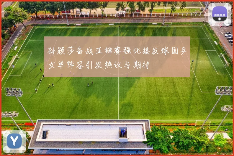 孙颖莎备战亚锦赛强化接发球国乒女单阵容引发热议与期待