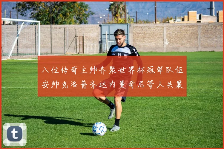 八位传奇主帅齐聚世界杯冠军队伍安帅克洛普齐达内曼奇尼等人共襄盛举