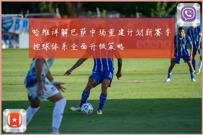 哈维详解巴萨中场重建计划新赛季控球体系全面升级策略
