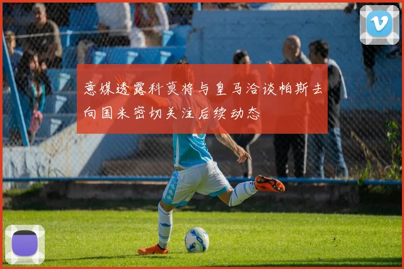 意媒透露科莫将与皇马洽谈帕斯去向国米密切关注后续动态