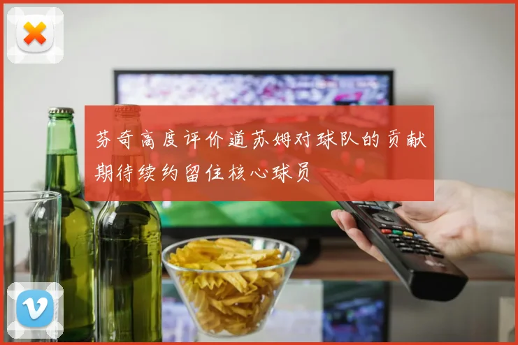 芬奇高度评价道苏姆对球队的贡献期待续约留住核心球员