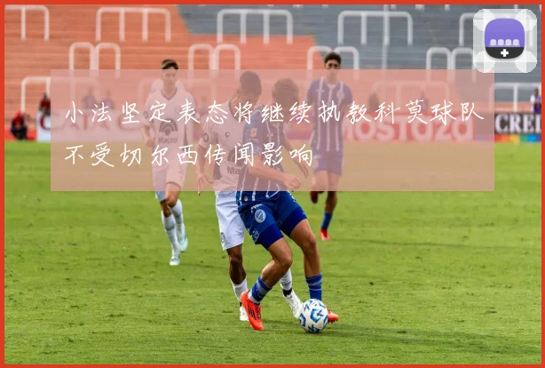 小法坚定表态将继续执教科莫球队不受切尔西传闻影响