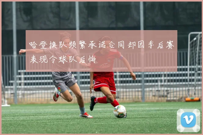 哈登换队频繁承诺合同却因季后赛表现令球队后悔