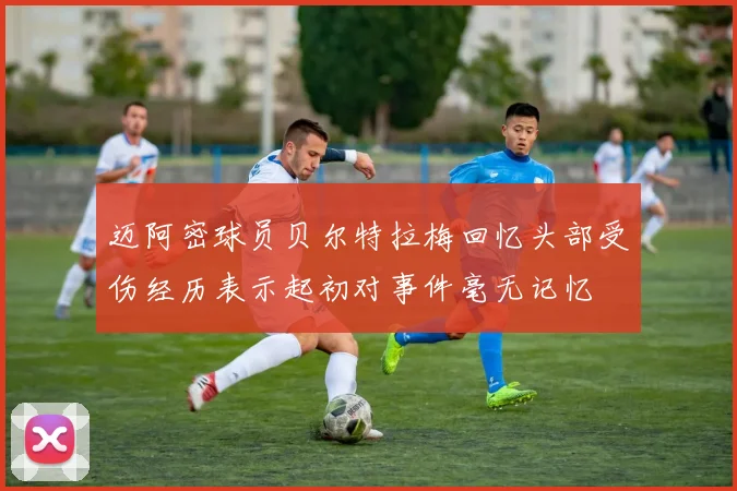 迈阿密球员贝尔特拉梅回忆头部受伤经历表示起初对事件毫无记忆