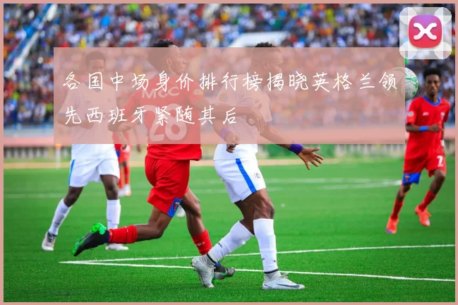 各国中场身价排行榜揭晓英格兰领先西班牙紧随其后