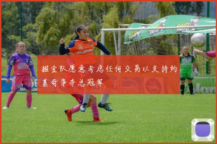 掘金队愿意考虑任何交易以支持约基奇争夺总冠军