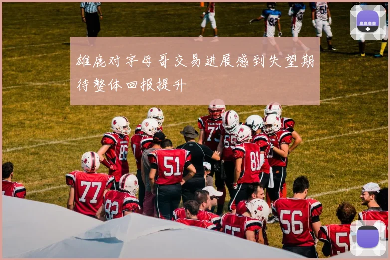 雄鹿对字母哥交易进展感到失望期待整体回报提升