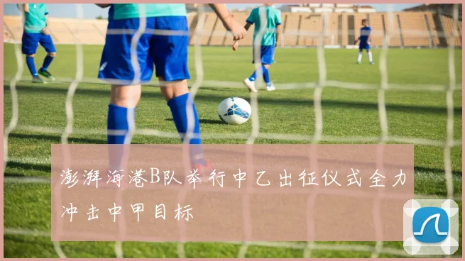 澎湃海港B队举行中乙出征仪式全力冲击中甲目标