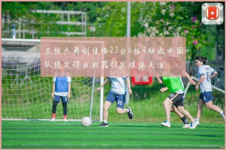 王俊杰再创佳绩23分6板4助成中国队稳定得分利器引发媒体关注