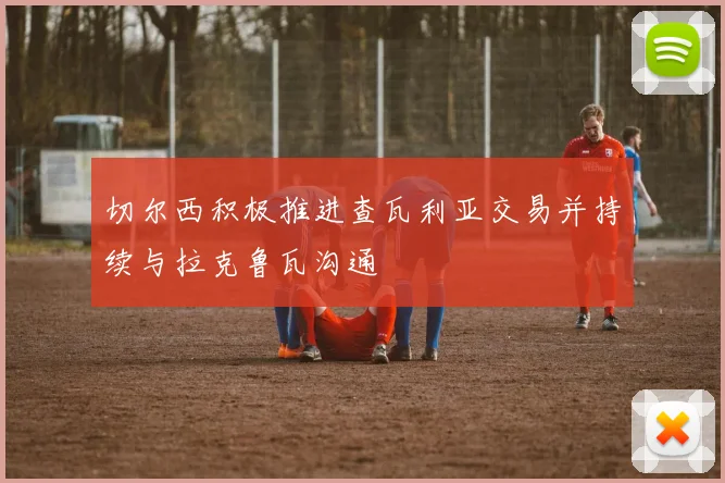切尔西积极推进查瓦利亚交易并持续与拉克鲁瓦沟通