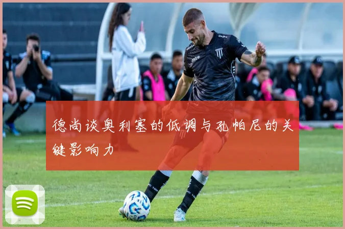 德尚谈奥利塞的低调与孔帕尼的关键影响力