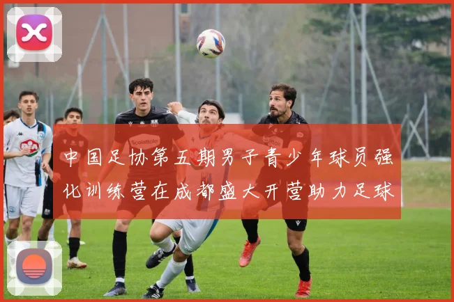 中国足协第五期男子青少年球员强化训练营在成都盛大开营助力足球未来发展