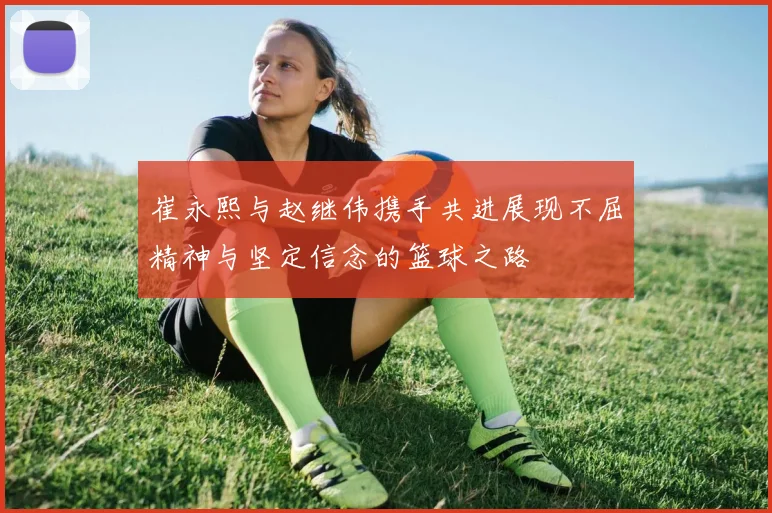崔永熙与赵继伟携手共进展现不屈精神与坚定信念的篮球之路