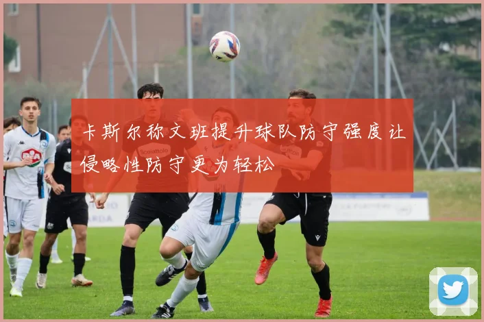 卡斯尔称文班提升球队防守强度让侵略性防守更为轻松