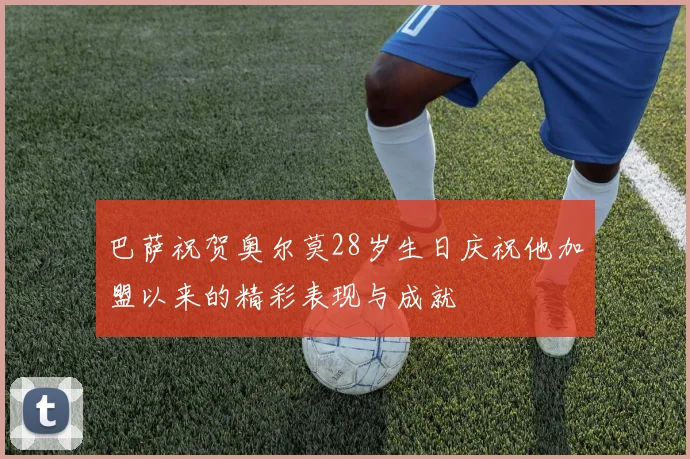 巴萨祝贺奥尔莫28岁生日庆祝他加盟以来的精彩表现与成就