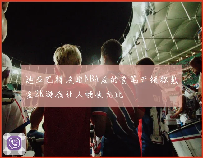 迪亚巴特谈进NBA后的首笔开销称氪金2K游戏让人畅快无比