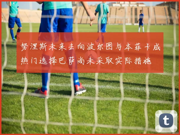 努涅斯未来去向波尔图与本菲卡成热门选择巴萨尚未采取实际措施
