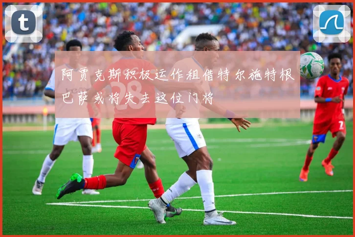 阿贾克斯积极运作租借特尔施特根巴萨或将失去这位门将