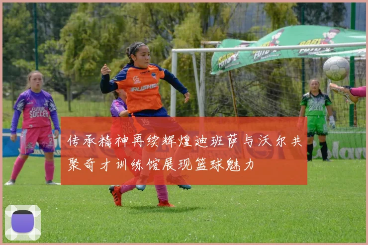 传承精神再续辉煌迪班萨与沃尔共聚奇才训练馆展现篮球魅力