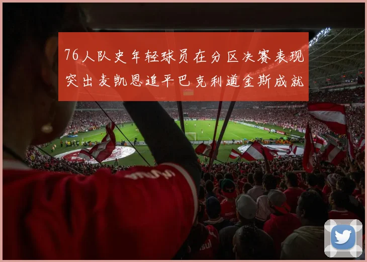 76人队史年轻球员在分区决赛表现突出麦凯恩追平巴克利道金斯成就