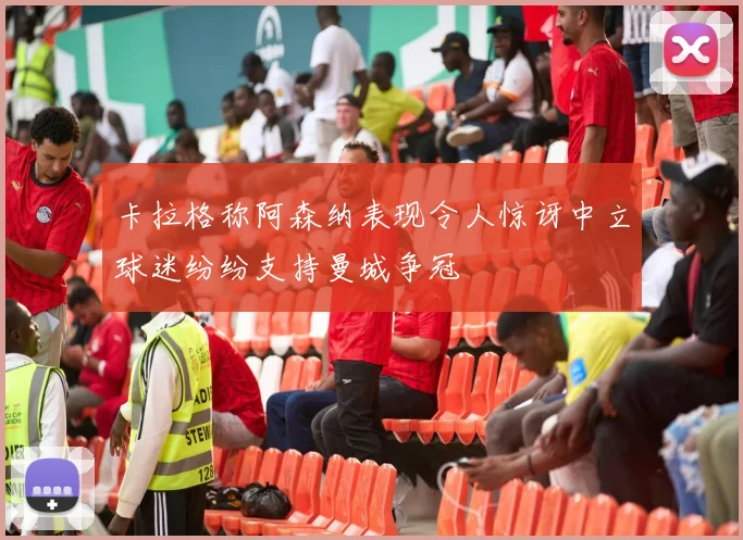 卡拉格称阿森纳表现令人惊讶中立球迷纷纷支持曼城争冠