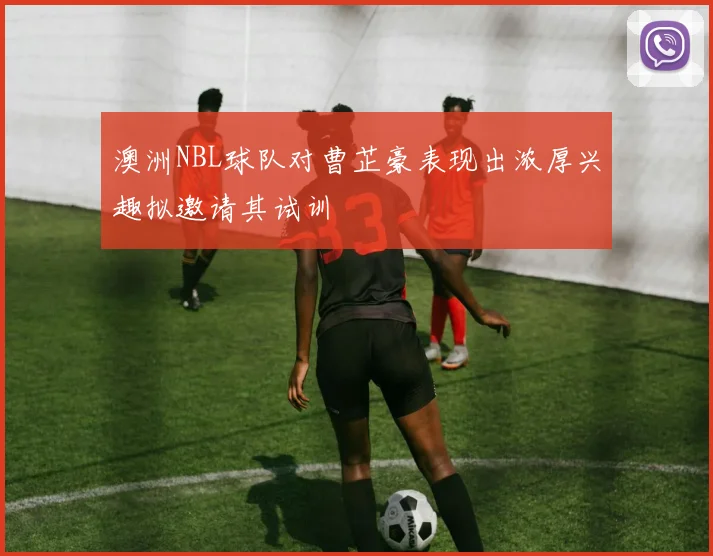 澳洲NBL球队对曹芷豪表现出浓厚兴趣拟邀请其试训