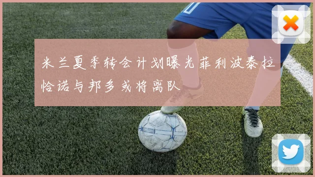 米兰夏季转会计划曝光菲利波泰拉恰诺与邦多或将离队