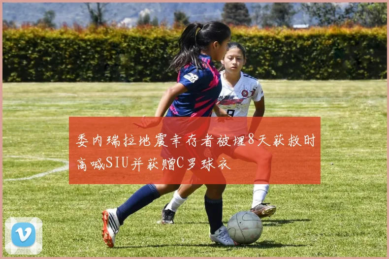 委内瑞拉地震幸存者被埋8天获救时高喊SIU并获赠C罗球衣