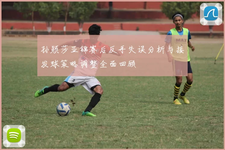 孙颖莎亚锦赛后反手失误分析与接发球策略调整全面回顾