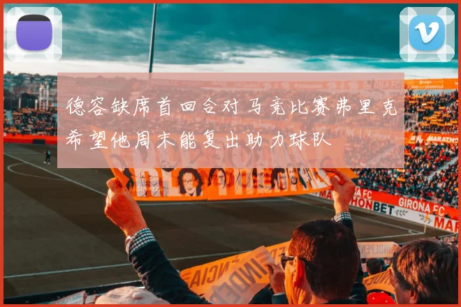 德容缺席首回合对马竞比赛弗里克希望他周末能复出助力球队