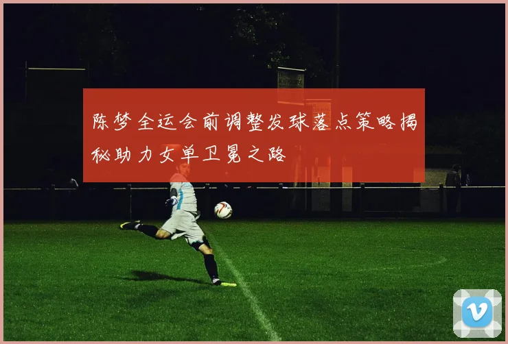 陈梦全运会前调整发球落点策略揭秘助力女单卫冕之路