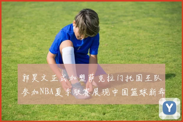 郭昊文正式加盟萨克拉门托国王队参加NBA夏季联赛展现中国篮球新希望