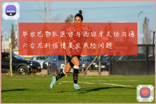 毕尔巴鄂队医将与西班牙足协沟通六台尼科伤情复发风险问题