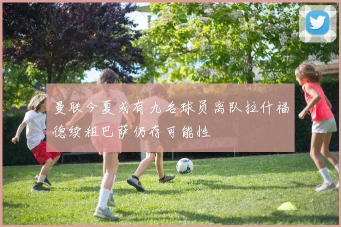 曼联今夏或有九名球员离队拉什福德续租巴萨仍存可能性