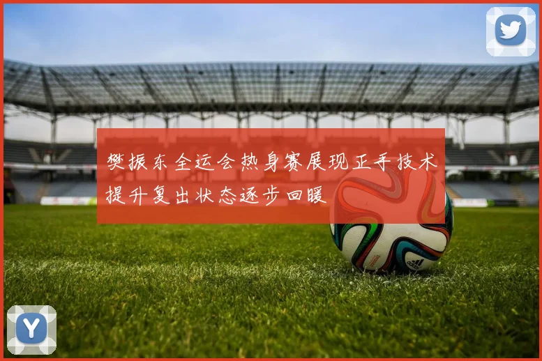 樊振东全运会热身赛展现正手技术提升复出状态逐步回暖
