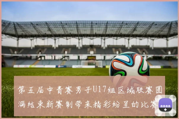 第五届中青赛男子U17组区域联赛圆满结束新赛制带来精彩纷呈的比赛体验