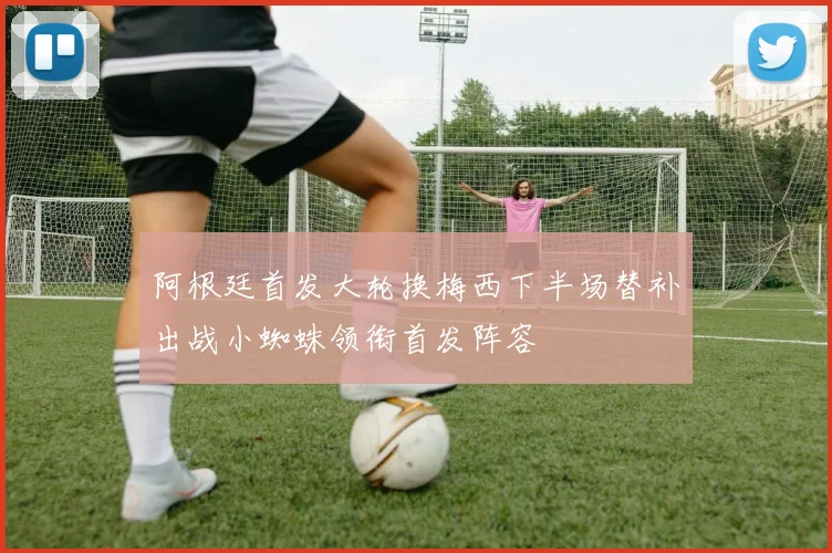 阿根廷首发大轮换梅西下半场替补出战小蜘蛛领衔首发阵容